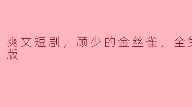 爽文短剧，顾少的金丝雀，全集，高清版