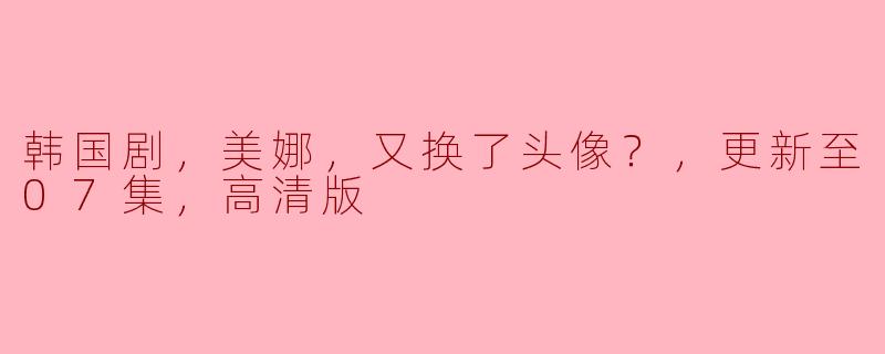 韩国剧《美娜》又换了头像？更新至07集，高清版引发热议