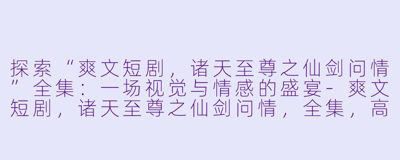 探索“爽文短剧,诸天至尊之仙剑问情”全集:一场视觉与情感的盛宴