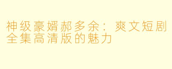 神级豪婿郝多余：爽文短剧全集高清版的魅力