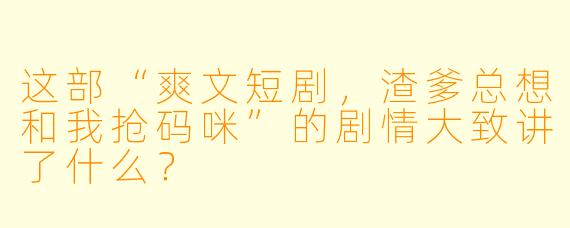 这部“爽文短剧,渣爹总想和我抢码咪”的剧情大致讲了什么?