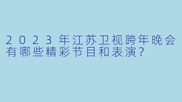 2023年江苏卫视跨年晚会有哪些精彩节目和表演?