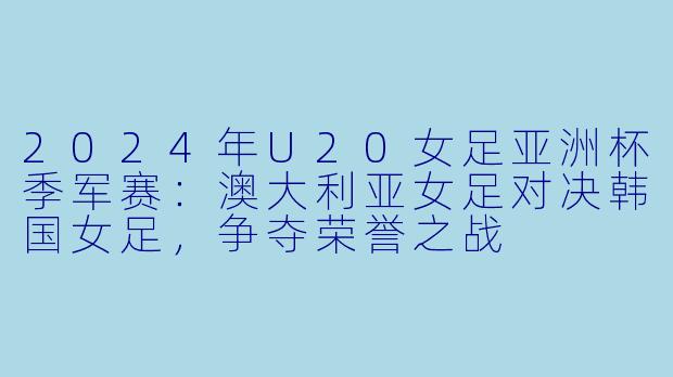 2024年U20女足亚洲杯季军赛：澳大利亚女足对决韩国女足，争夺荣誉之战