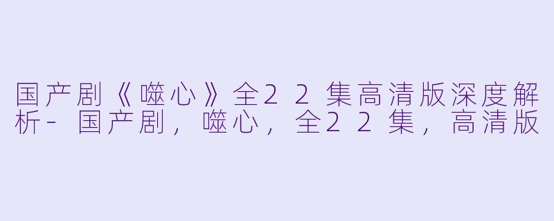 国产剧《噬心》全22集高清版深度解析-国产剧，噬心，全22集，高清版