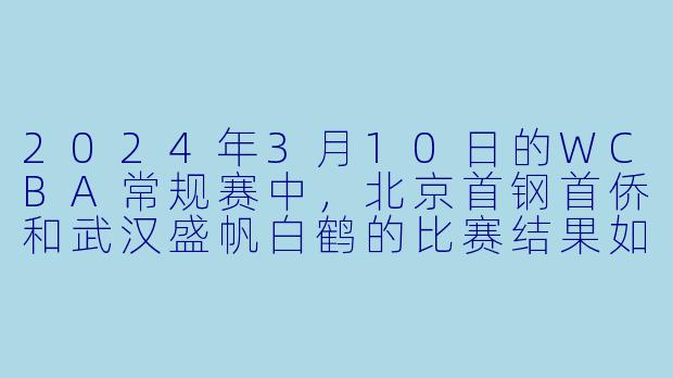 2024年3月10日的WCBA常规赛中,北京首钢首侨和武汉盛帆白鹤的比赛结果如何?