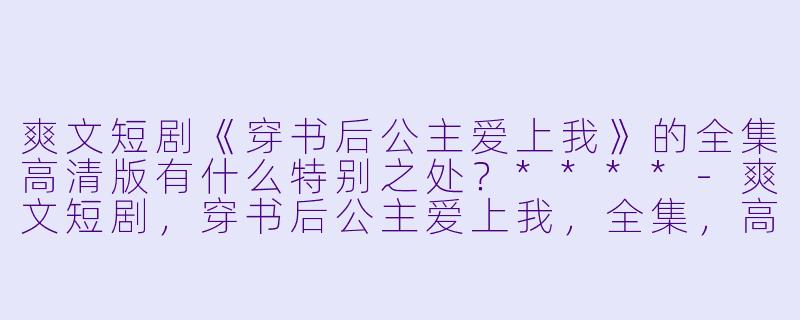 爽文短剧《穿书后公主爱上我》的全集高清版有什么特别之处?****