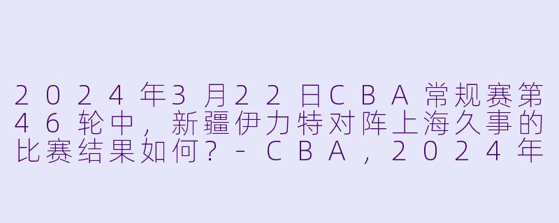 2024年3月22日CBA常规赛第46轮中,新疆伊力特对阵上海久事的比赛结果如何?
