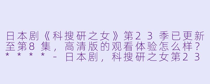 日本剧《科搜研之女》第23季已更新至第8集,高清版的观看体验怎么样?****