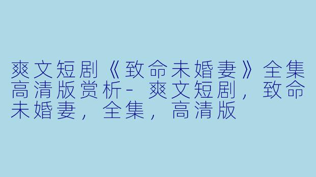 爽文短剧《致命未婚妻》全集高清版赏析