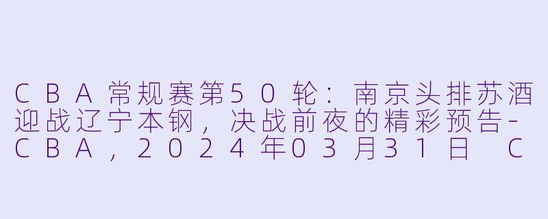 CBA常规赛第50轮：南京头排苏酒迎战辽宁本钢，决战前夜的精彩预告-CBA，2024年03月31日 CBA常规赛第50轮 南京头排苏酒vs辽宁本钢，正赛，高清版