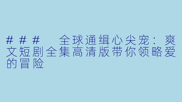 ### 全球通缉心尖宠：爽文短剧全集高清版带你领略爱的冒险