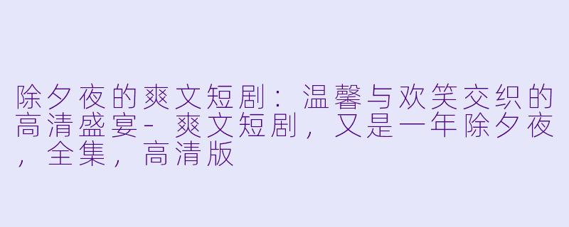 除夕夜的爽文短剧：温馨与欢笑交织的高清盛宴-爽文短剧，又是一年除夕夜，全集，高清版