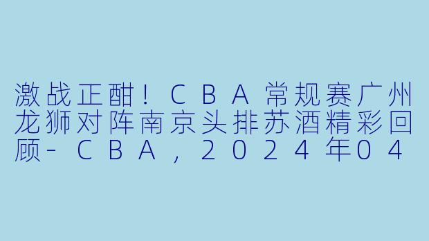 激战正酣！CBA常规赛广州龙狮对阵南京头排苏酒精彩回顾-CBA，2024年04月06日 CBA常规赛第52轮 广州龙狮vs南京头排苏酒，正赛，高清版