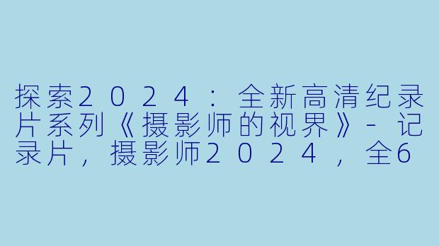 探索2024：全新高清纪录片系列《摄影师的视界》-记录片，摄影师2024，全6集，高清版