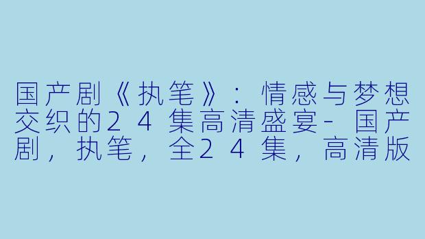 国产剧《执笔》：情感与梦想交织的24集高清盛宴-国产剧，执笔，全24集，高清版