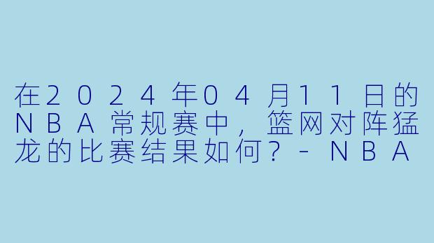 在2024年04月11日的NBA常规赛中,篮网对阵猛龙的比赛结果如何?