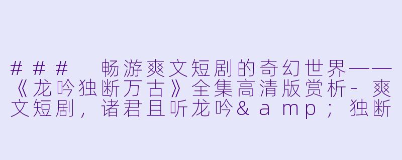 ### 畅游爽文短剧的奇幻世界——《龙吟独断万古》全集高清版赏析-爽文短剧，诸君且听龙吟&独断万古，全集，高清版
