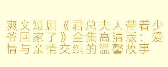 爽文短剧《君总夫人带着少爷回家了》全集高清版：爱情与亲情交织的温馨故事