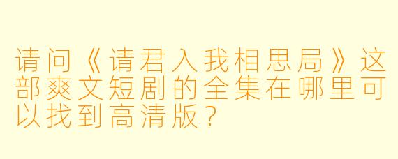 请问《请君入我相思局》这部爽文短剧的全集在哪里可以找到高清版?