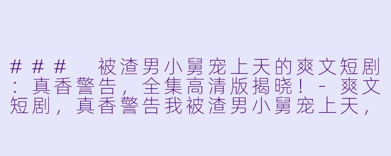 ### 被渣男小舅宠上天的爽文短剧：真香警告，全集高清版揭晓！-爽文短剧，真香警告我被渣男小舅宠上天，全集，高清版