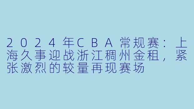 2024年CBA常规赛：上海久事迎战浙江稠州金租，紧张激烈的较量再现赛场