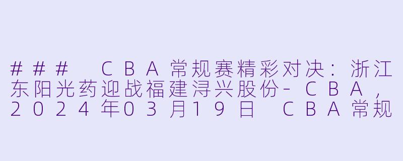### CBA常规赛精彩对决：浙江东阳光药迎战福建浔兴股份-CBA，2024年03月19日 CBA常规赛第45轮 浙江东阳光药vs福建浔兴股份，正赛，高清版