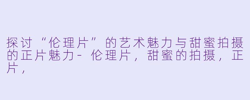 探讨“伦理片”的艺术魅力与甜蜜拍摄的正片魅力