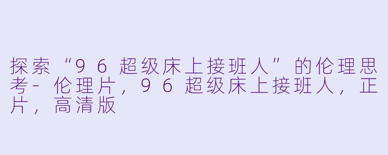 探索“96超级床上接班人”的伦理思考-伦理片，96超级床上接班人，正片，高清版