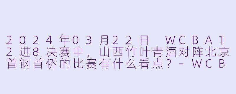 2024年03月22日 WCBA12进8决赛中,山西竹叶青酒对阵北京首钢首侨的比赛有什么看点?