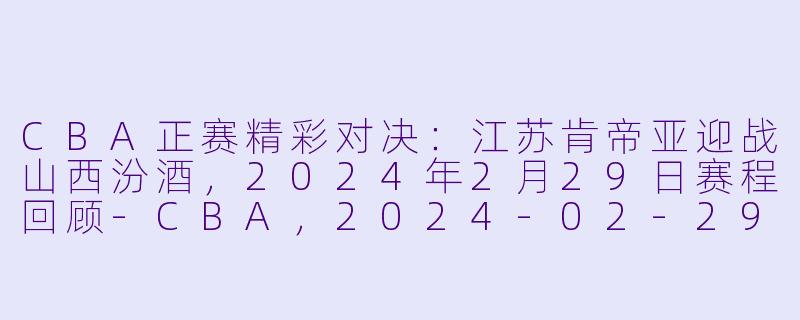 CBA正赛精彩对决：江苏肯帝亚迎战山西汾酒，2024年2月29日赛程回顾-CBA，2024-02-29 CBA 江苏肯帝亚 VS 山西汾酒，正赛，高清版
