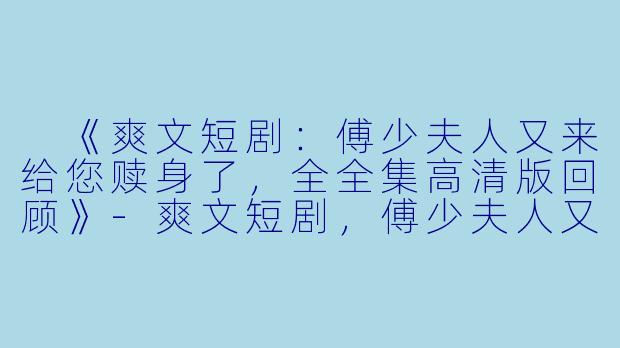  《爽文短剧：傅少夫人又来给您赎身了，全全集高清版回顾》-爽文短剧，傅少夫人又来给您赎身了，全集，高清版