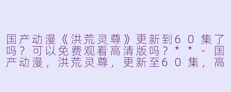 国产动漫《洪荒灵尊》更新到60集了吗？可以免费观看高清版吗？**