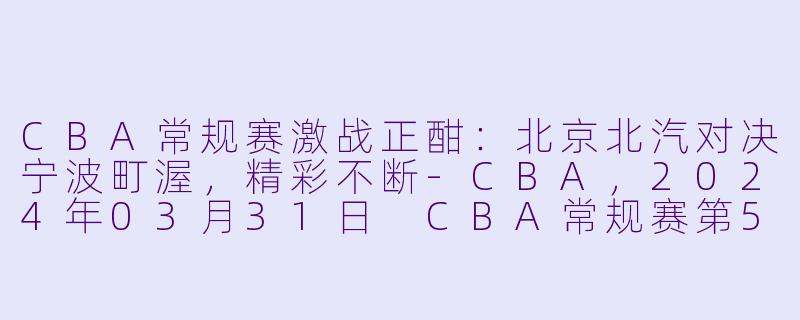 CBA常规赛激战正酣：北京北汽对决宁波町渥，精彩不断-CBA，2024年03月31日 CBA常规赛第50轮 北京北汽vs宁波町渥，正赛，高清版