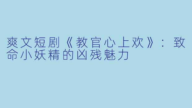 爽文短剧《教官心上欢》：致命小妖精的凶残魅力