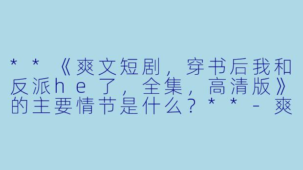 **《爽文短剧,穿书后我和反派he了,全集,高清版》的主要情节是什么?**