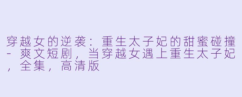 穿越女的逆袭：重生太子妃的甜蜜碰撞-爽文短剧，当穿越女遇上重生太子妃，全集，高清版