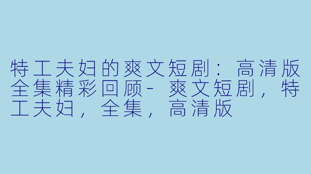 特工夫妇的爽文短剧：高清版全集精彩回顾-爽文短剧，特工夫妇，全集，高清版
