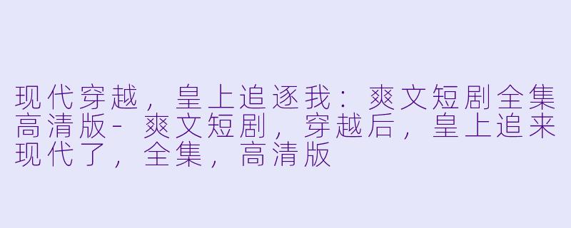 现代穿越，皇上追逐我：爽文短剧全集高清版-爽文短剧，穿越后，皇上追来现代了，全集，高清版