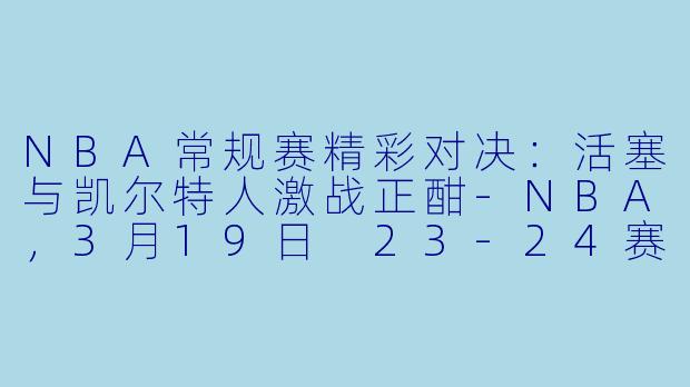 NBA常规赛精彩对决：活塞与凯尔特人激战正酣-NBA，3月19日 23-24赛季NBA常规赛 活塞 VS 凯尔特人，正赛，高清版