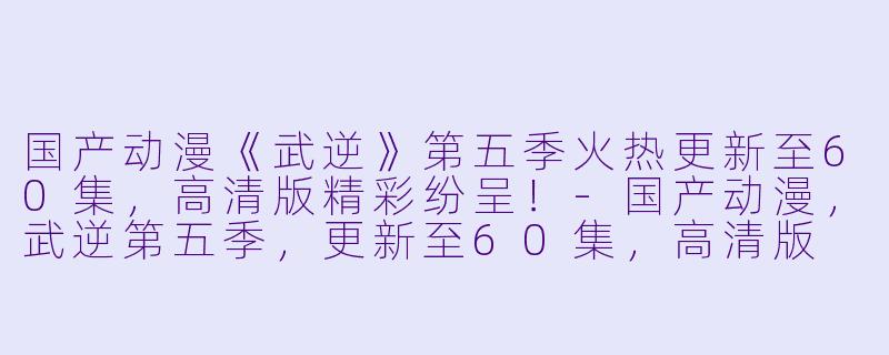 国产动漫《武逆》第五季火热更新至60集，高清版精彩纷呈！-国产动漫，武逆第五季，更新至60集，高清版