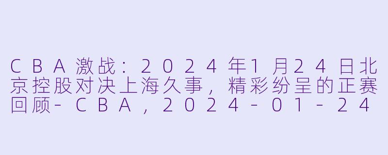 CBA激战：2024年1月24日北京控股对决上海久事，精彩纷呈的正赛回顾-CBA，2024-01-24 CBA 北京控股 VS 上海久事，正赛，高清版