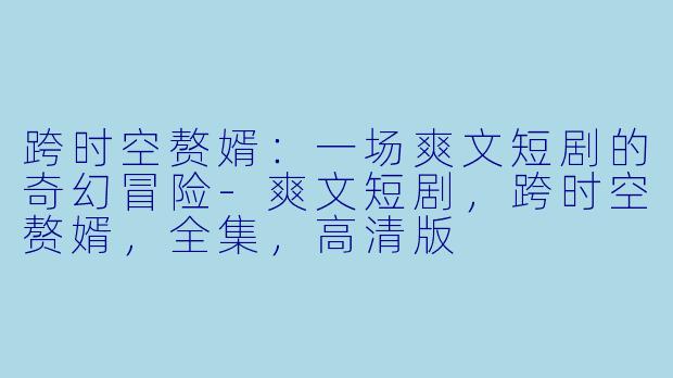 跨时空赘婿：一场爽文短剧的奇幻冒险-爽文短剧，跨时空赘婿，全集，高清版