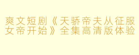 爽文短剧《天骄帝夫从征服女帝开始》全集高清版体验
