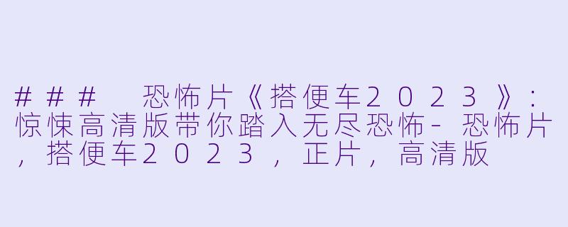 ### 恐怖片《搭便车2023》：惊悚高清版带你踏入无尽恐怖-恐怖片，搭便车2023，正片，高清版