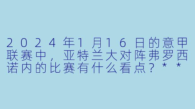 2024年1月16日的意甲联赛中,亚特兰大对阵弗罗西诺内的比赛有什么看点?****