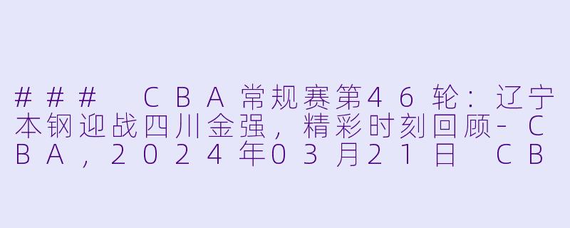 ### CBA常规赛第46轮：辽宁本钢迎战四川金强，精彩时刻回顾-CBA，2024年03月21日 CBA常规赛第46轮 辽宁本钢vs四川金强，正赛，高清版
