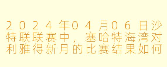 2024年04月06日沙特联联赛中,塞哈特海湾对利雅得新月的比赛结果如何?**