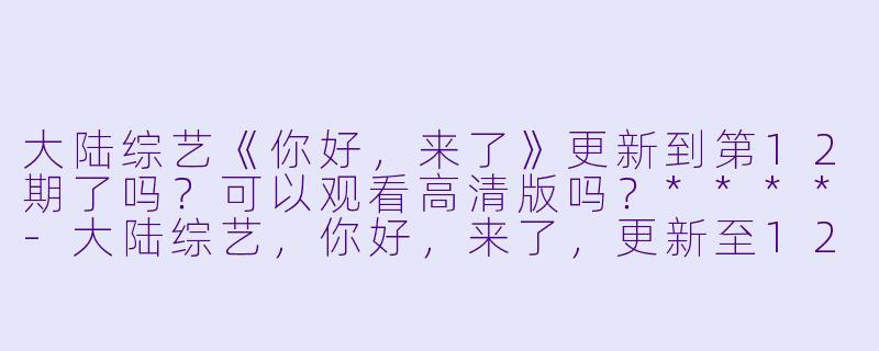 大陆综艺《你好，来了》更新到第12期了吗？可以观看高清版吗？****