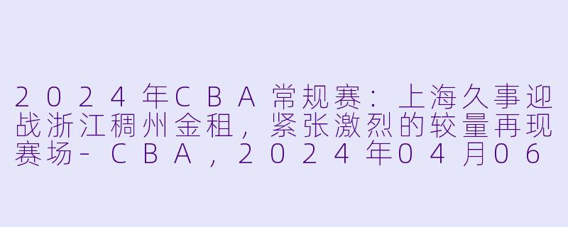 2024年CBA常规赛:上海久事迎战浙江稠州金租,紧张激烈的较量再现赛场