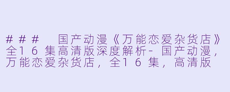 ### 国产动漫《万能恋爱杂货店》全16集高清版深度解析-国产动漫，万能恋爱杂货店，全16集，高清版